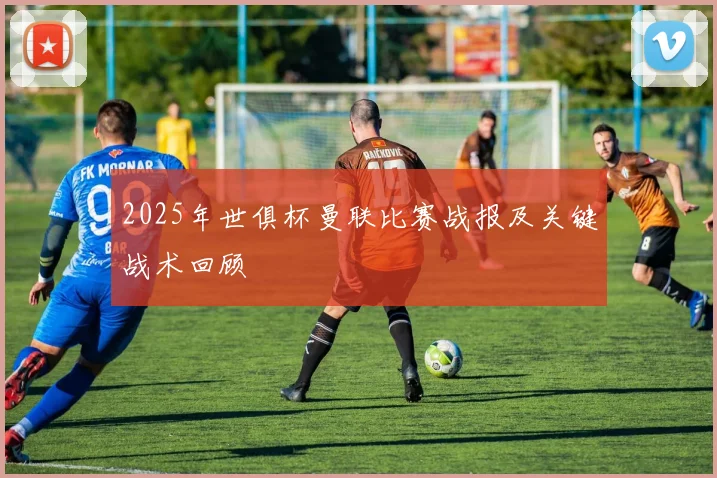 2025年世俱杯曼联比赛战报及关键战术回顾